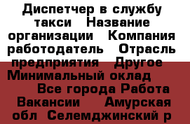 Диспетчер в службу такси › Название организации ­ Компания-работодатель › Отрасль предприятия ­ Другое › Минимальный оклад ­ 30 000 - Все города Работа » Вакансии   . Амурская обл.,Селемджинский р-н